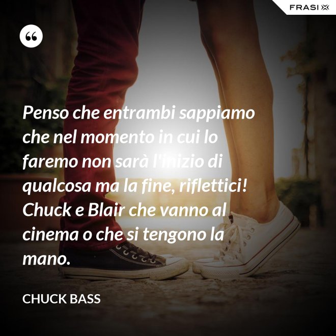 Penso che entrambi sappiamo che nel momento in cui lo faremo non sarà l'inizio di qualcosa ma la fine, riflettici! Chuck e Blair che vanno al cinema o che si tengono la mano. - Chuck Bass