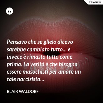 Pensavo che se glielo dicevo sarebbe cambiato tutto... e invece è rimasto tutto come prima. La verità è che bisogna essere masochisti per amare un tale narcisista... - Blair Waldorf