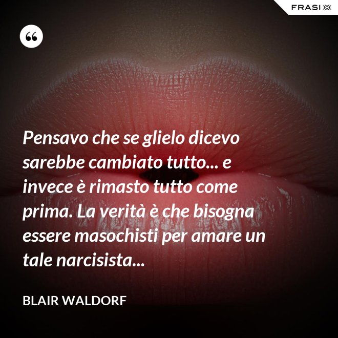 Pensavo che se glielo dicevo sarebbe cambiato tutto... e invece è rimasto tutto come prima. La verità è che bisogna essere masochisti per amare un tale narcisista... - Blair Waldorf
