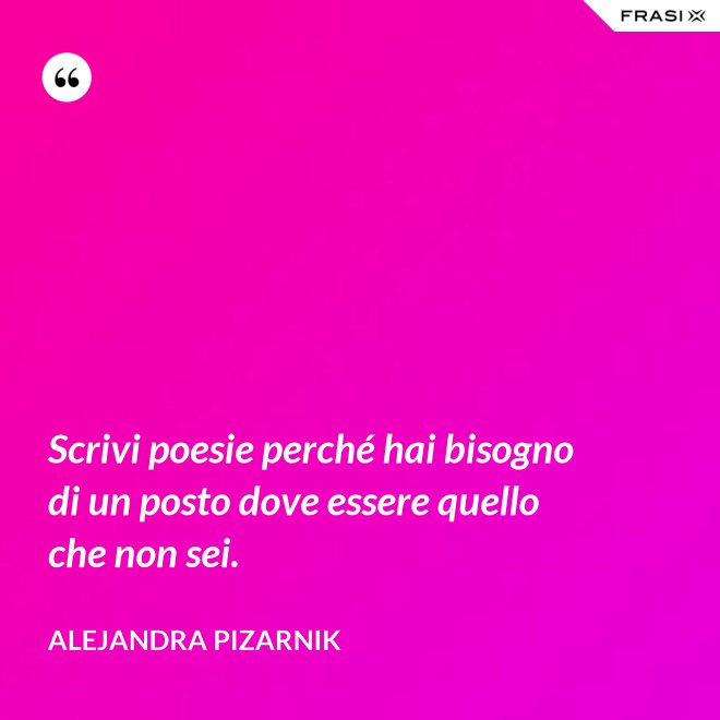 Scrivi poesie perché hai bisogno di un posto dove essere quello che non sei. - Alejandra Pizarnik