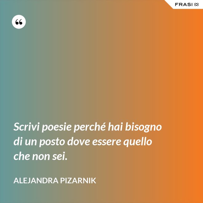 Scrivi poesie perché hai bisogno di un posto dove essere quello che non sei. - Alejandra Pizarnik
