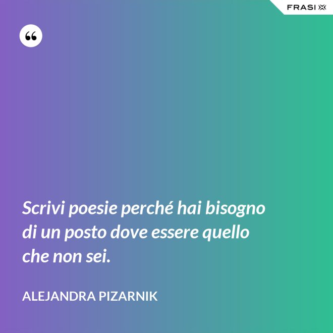 Scrivi poesie perché hai bisogno di un posto dove essere quello che non sei. - Alejandra Pizarnik