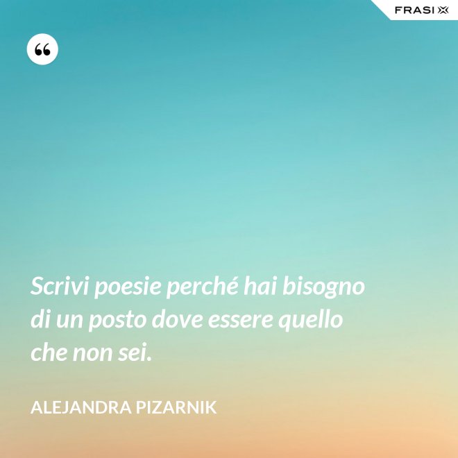 Scrivi poesie perché hai bisogno di un posto dove essere quello che non sei. - Alejandra Pizarnik
