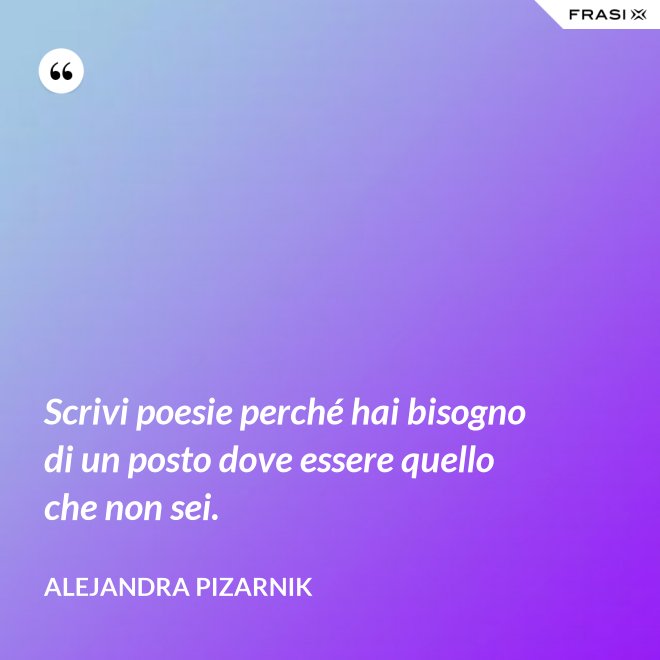 Scrivi poesie perché hai bisogno di un posto dove essere quello che non sei. - Alejandra Pizarnik