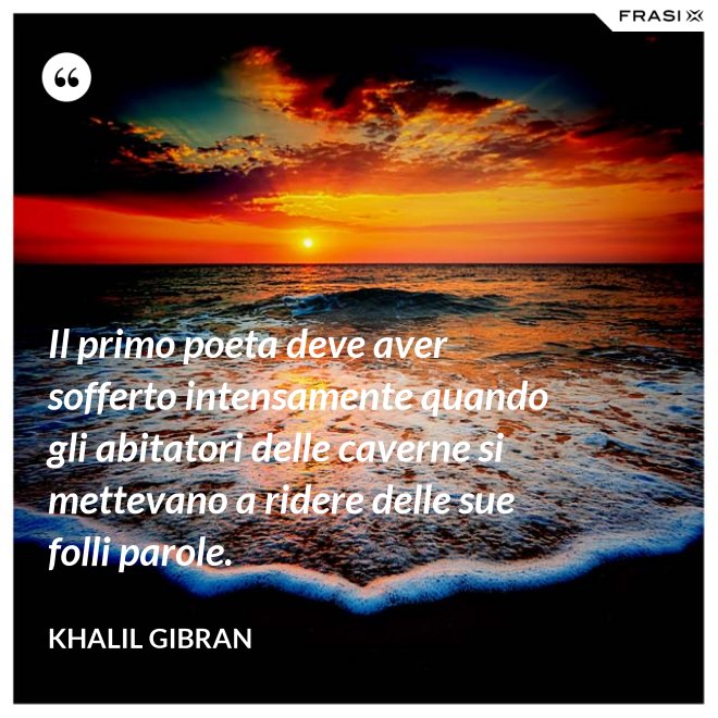 Il primo poeta deve aver sofferto intensamente quando gli abitatori delle caverne si mettevano a ridere delle sue folli parole. - Khalil Gibran
