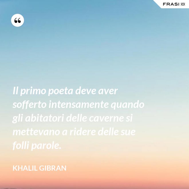 Il primo poeta deve aver sofferto intensamente quando gli abitatori delle caverne si mettevano a ridere delle sue folli parole. - Khalil Gibran