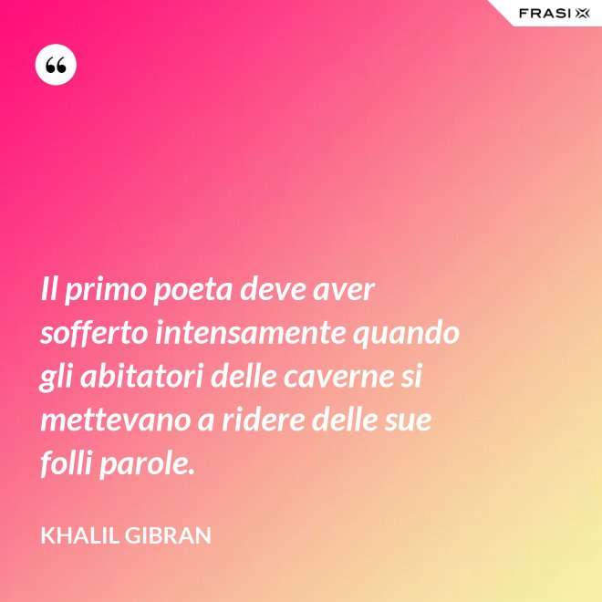 Il primo poeta deve aver sofferto intensamente quando gli abitatori delle caverne si mettevano a ridere delle sue folli parole. - Khalil Gibran