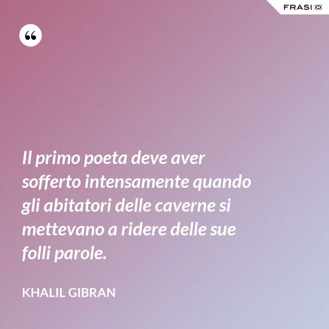 Il primo poeta deve aver sofferto intensamente quando gli abitatori delle caverne si mettevano a ridere delle sue folli parole. - Khalil Gibran