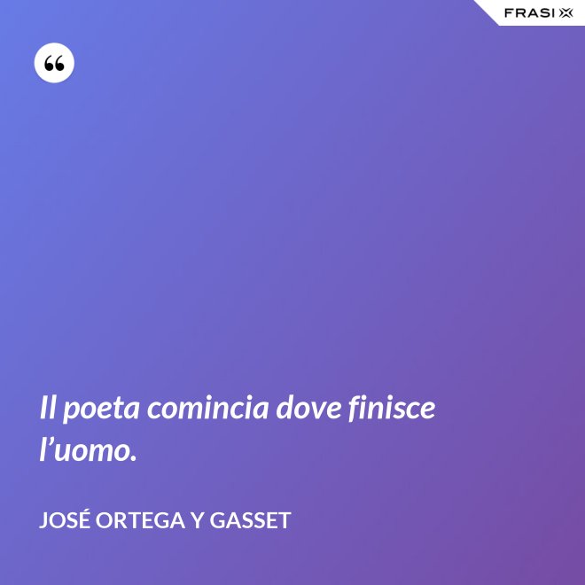 Il poeta comincia dove finisce l’uomo. - José Ortega y Gasset