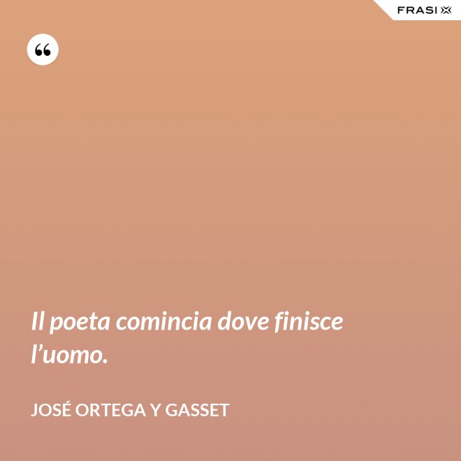 Il poeta comincia dove finisce l’uomo. - José Ortega y Gasset