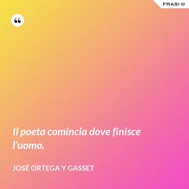 Il poeta comincia dove finisce l’uomo. - José Ortega y Gasset