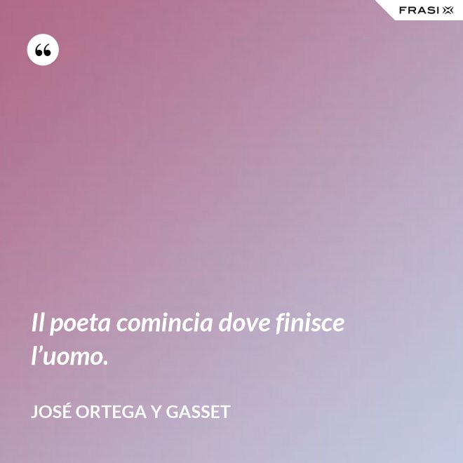 Il poeta comincia dove finisce l’uomo. - José Ortega y Gasset