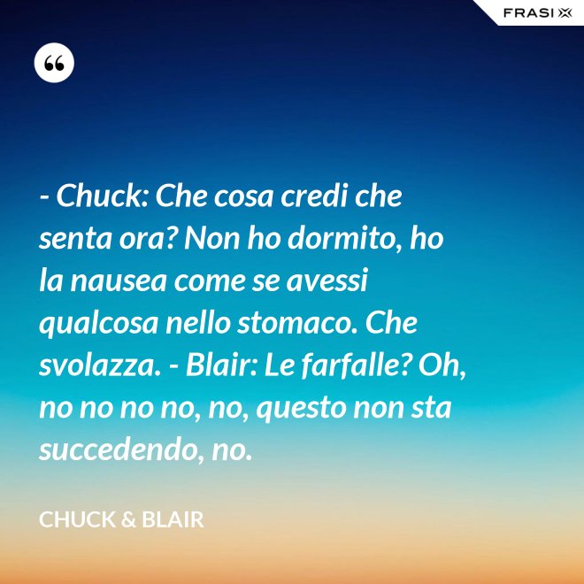 - Chuck: Che cosa credi che senta ora? Non ho dormito, ho la nausea come se avessi qualcosa nello stomaco. Che svolazza. - Blair: Le farfalle? Oh, no no no no, no, questo non sta succedendo, no. - Chuck & Blair
