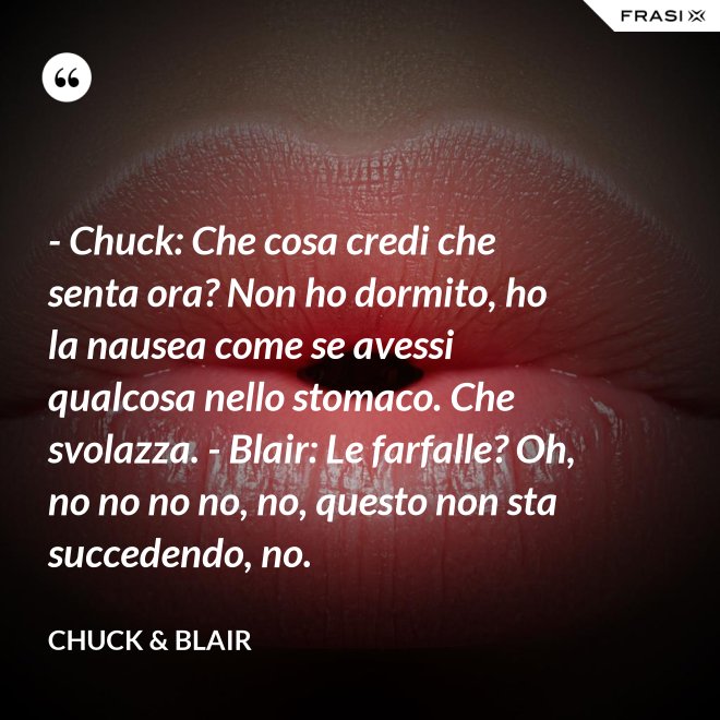 - Chuck: Che cosa credi che senta ora? Non ho dormito, ho la nausea come se avessi qualcosa nello stomaco. Che svolazza. - Blair: Le farfalle? Oh, no no no no, no, questo non sta succedendo, no. - Chuck & Blair