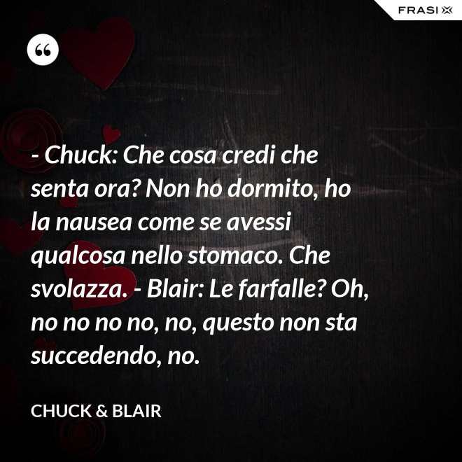 - Chuck: Che cosa credi che senta ora? Non ho dormito, ho la nausea come se avessi qualcosa nello stomaco. Che svolazza. - Blair: Le farfalle? Oh, no no no no, no, questo non sta succedendo, no. - Chuck & Blair