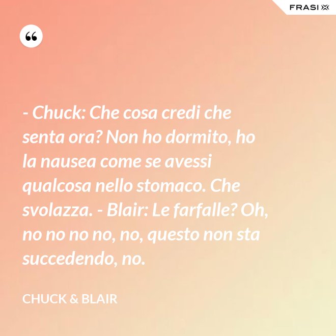 - Chuck: Che cosa credi che senta ora? Non ho dormito, ho la nausea come se avessi qualcosa nello stomaco. Che svolazza. - Blair: Le farfalle? Oh, no no no no, no, questo non sta succedendo, no. - Chuck & Blair