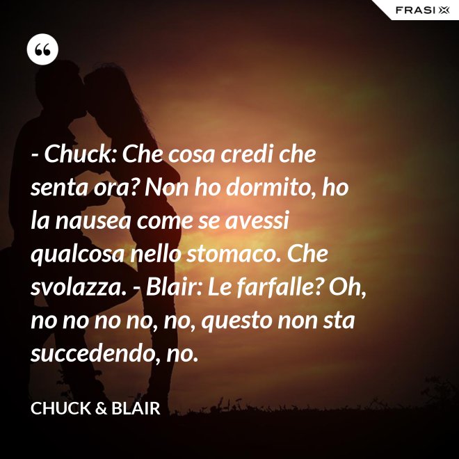 - Chuck: Che cosa credi che senta ora? Non ho dormito, ho la nausea come se avessi qualcosa nello stomaco. Che svolazza. - Blair: Le farfalle? Oh, no no no no, no, questo non sta succedendo, no. - Chuck & Blair