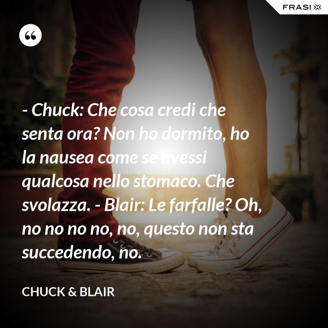 - Chuck: Che cosa credi che senta ora? Non ho dormito, ho la nausea come se avessi qualcosa nello stomaco. Che svolazza. - Blair: Le farfalle? Oh, no no no no, no, questo non sta succedendo, no. - Chuck & Blair