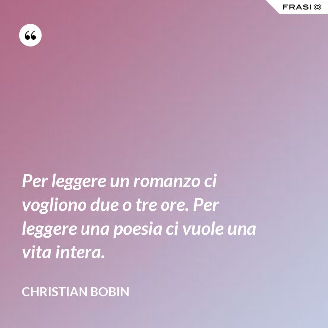 Per leggere un romanzo ci vogliono due o tre ore. Per leggere una poesia ci vuole una vita intera. - Christian Bobin