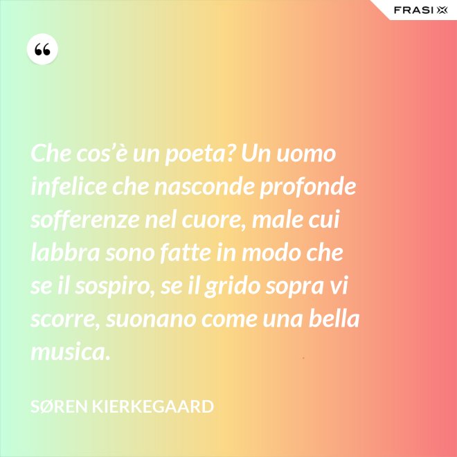 Che cos’è un poeta? Un uomo infelice che nasconde profonde sofferenze nel cuore, male cui labbra sono fatte in modo che se il sospiro, se il grido sopra vi scorre, suonano come una bella musica. - Søren Kierkegaard