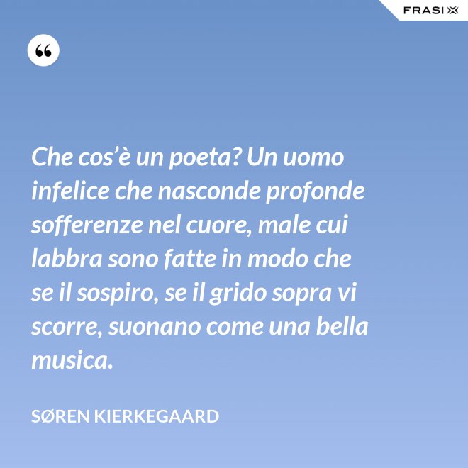 Che cos’è un poeta? Un uomo infelice che nasconde profonde sofferenze nel cuore, male cui labbra sono fatte in modo che se il sospiro, se il grido sopra vi scorre, suonano come una bella musica. - Søren Kierkegaard
