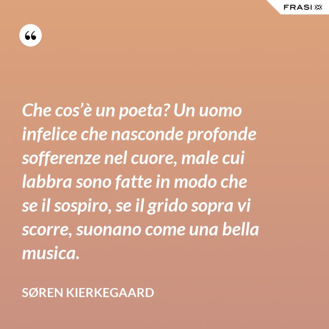 Che cos’è un poeta? Un uomo infelice che nasconde profonde sofferenze nel cuore, male cui labbra sono fatte in modo che se il sospiro, se il grido sopra vi scorre, suonano come una bella musica. - Søren Kierkegaard