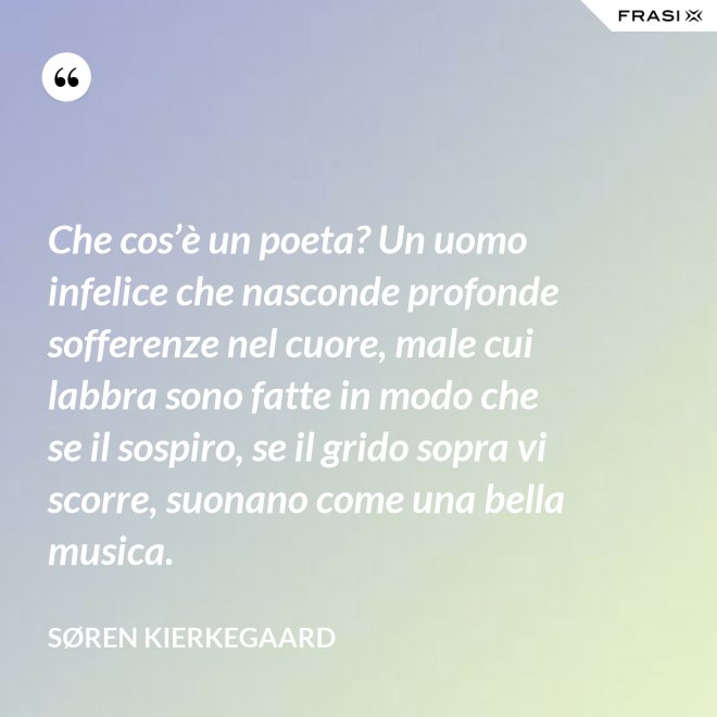 Che cos’è un poeta? Un uomo infelice che nasconde profonde sofferenze nel cuore, male cui labbra sono fatte in modo che se il sospiro, se il grido sopra vi scorre, suonano come una bella musica. - Søren Kierkegaard