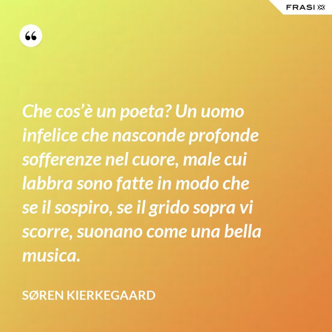 Che cos’è un poeta? Un uomo infelice che nasconde profonde sofferenze nel cuore, male cui labbra sono fatte in modo che se il sospiro, se il grido sopra vi scorre, suonano come una bella musica. - Søren Kierkegaard