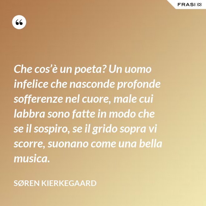 Che cos’è un poeta? Un uomo infelice che nasconde profonde sofferenze nel cuore, male cui labbra sono fatte in modo che se il sospiro, se il grido sopra vi scorre, suonano come una bella musica. - Søren Kierkegaard