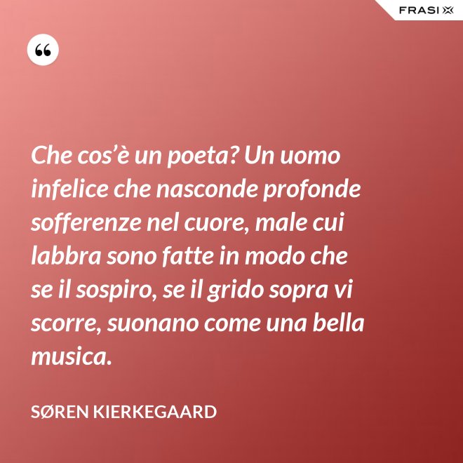 Che cos’è un poeta? Un uomo infelice che nasconde profonde sofferenze nel cuore, male cui labbra sono fatte in modo che se il sospiro, se il grido sopra vi scorre, suonano come una bella musica. - Søren Kierkegaard