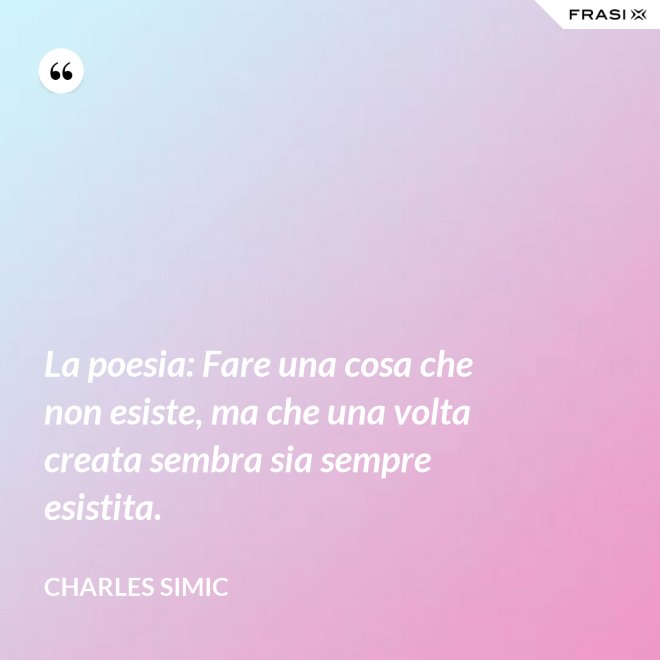 La poesia: Fare una cosa che non esiste, ma che una volta creata sembra sia sempre esistita. - Charles Simic