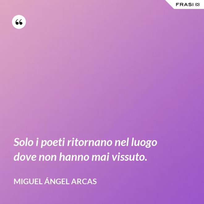 Solo i poeti ritornano nel luogo dove non hanno mai vissuto. - Miguel Ángel Arcas