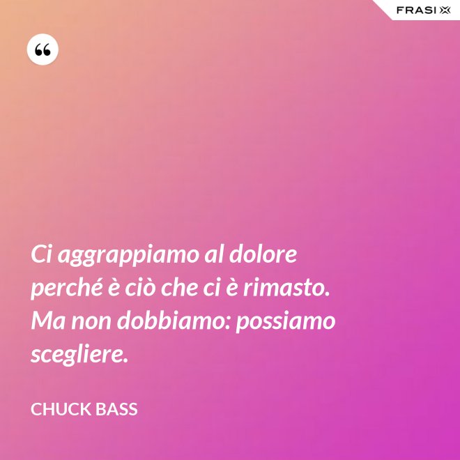 Ci aggrappiamo al dolore perché è ciò che ci è rimasto. Ma non dobbiamo: possiamo scegliere. - Chuck Bass