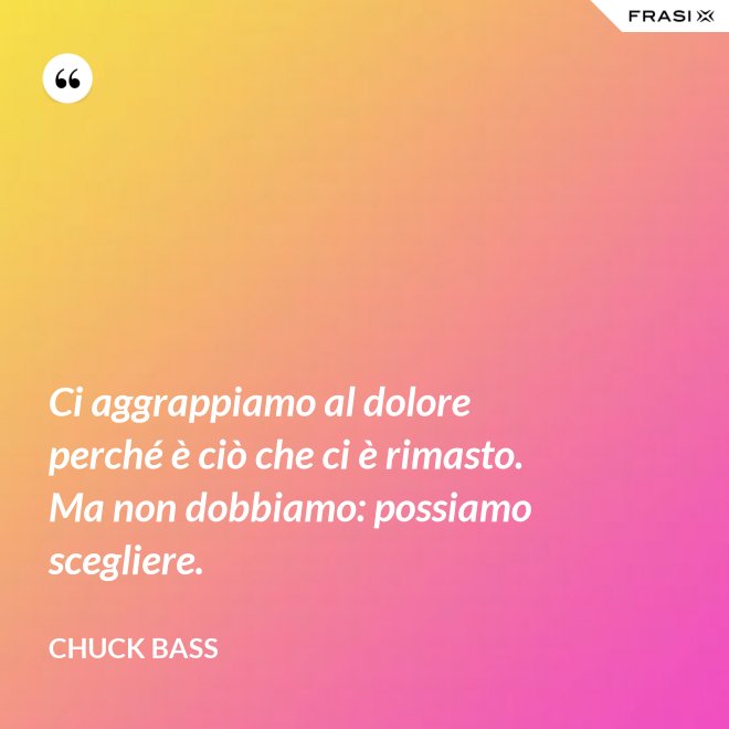 Ci aggrappiamo al dolore perché è ciò che ci è rimasto. Ma non dobbiamo: possiamo scegliere. - Chuck Bass