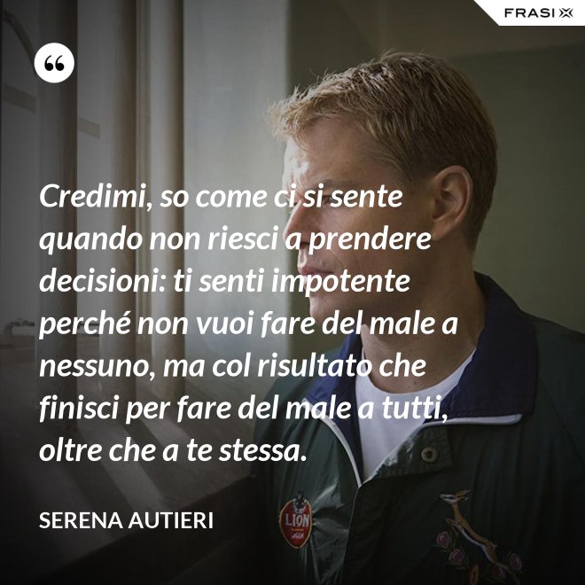 Credimi, so come ci si sente quando non riesci a prendere decisioni: ti senti impotente perché non vuoi fare del male a nessuno, ma col risultato che finisci per fare del male a tutti, oltre che a te stessa. - Serena Autieri