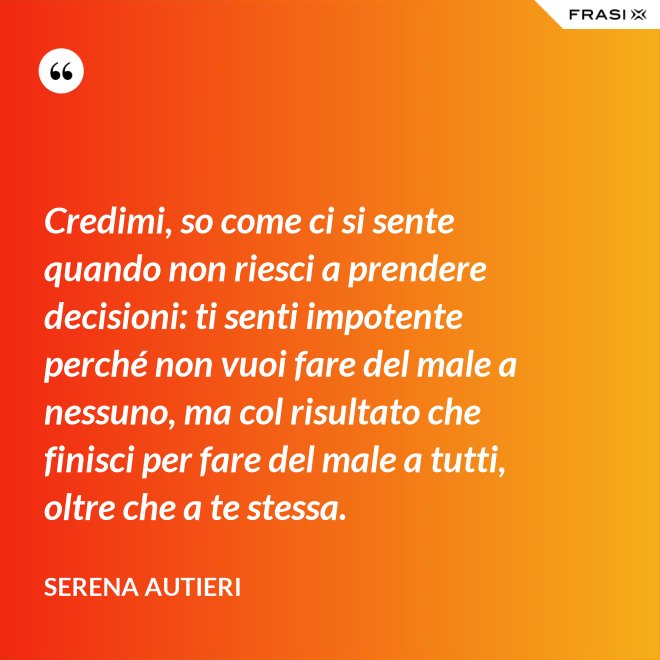 Credimi, so come ci si sente quando non riesci a prendere decisioni: ti senti impotente perché non vuoi fare del male a nessuno, ma col risultato che finisci per fare del male a tutti, oltre che a te stessa. - Serena Autieri