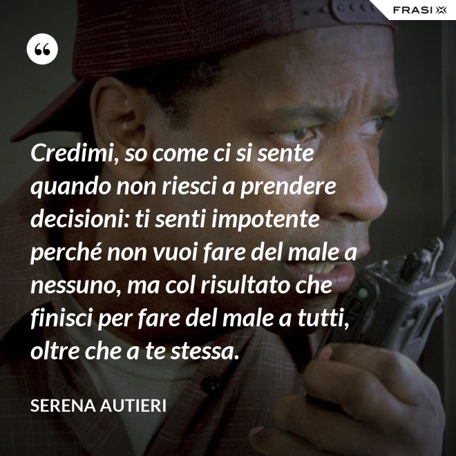 Credimi, so come ci si sente quando non riesci a prendere decisioni: ti senti impotente perché non vuoi fare del male a nessuno, ma col risultato che finisci per fare del male a tutti, oltre che a te stessa. - Serena Autieri