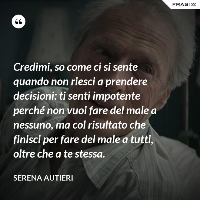 Credimi, so come ci si sente quando non riesci a prendere decisioni: ti senti impotente perché non vuoi fare del male a nessuno, ma col risultato che finisci per fare del male a tutti, oltre che a te stessa. - Serena Autieri