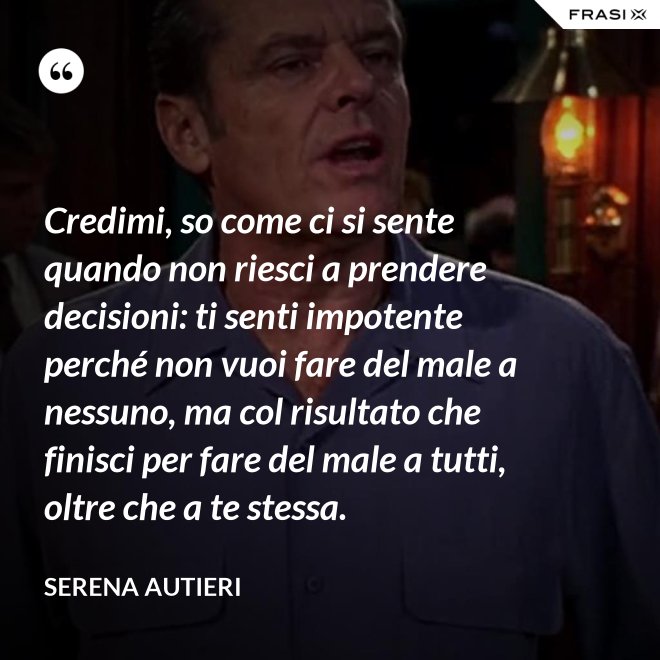 Credimi, so come ci si sente quando non riesci a prendere decisioni: ti senti impotente perché non vuoi fare del male a nessuno, ma col risultato che finisci per fare del male a tutti, oltre che a te stessa. - Serena Autieri