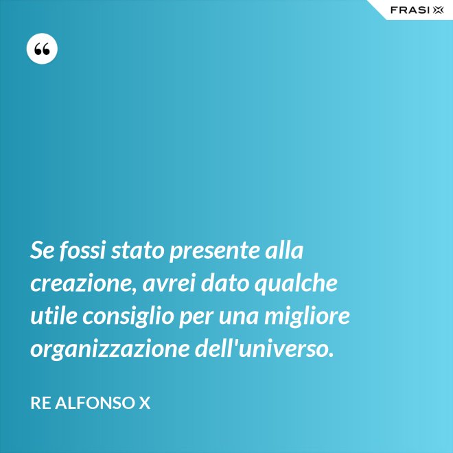 Se fossi stato presente alla creazione, avrei dato qualche utile consiglio per una migliore organizzazione dell'universo. - Re Alfonso X