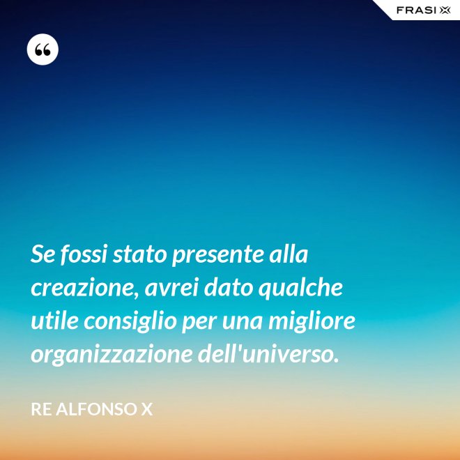 Se fossi stato presente alla creazione, avrei dato qualche utile consiglio per una migliore organizzazione dell'universo. - Re Alfonso X