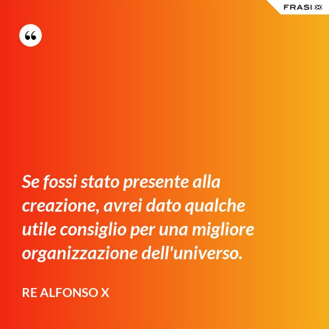 Se fossi stato presente alla creazione, avrei dato qualche utile consiglio per una migliore organizzazione dell'universo. - Re Alfonso X