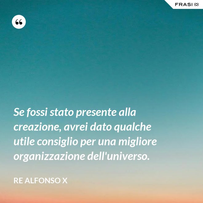 Se fossi stato presente alla creazione, avrei dato qualche utile consiglio per una migliore organizzazione dell'universo. - Re Alfonso X