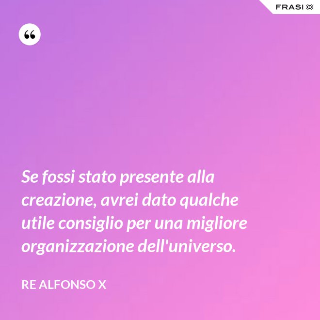 Se fossi stato presente alla creazione, avrei dato qualche utile consiglio per una migliore organizzazione dell'universo. - Re Alfonso X