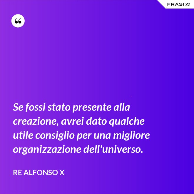 Se fossi stato presente alla creazione, avrei dato qualche utile consiglio per una migliore organizzazione dell'universo. - Re Alfonso X