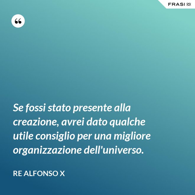 Se fossi stato presente alla creazione, avrei dato qualche utile consiglio per una migliore organizzazione dell'universo. - Re Alfonso X