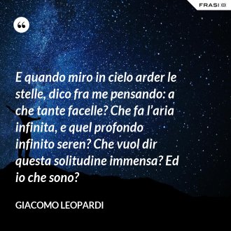 E quando miro in cielo arder le stelle, dico fra me pensando: a che tante facelle? Che fa l’aria infinita, e quel profondo infinito seren? Che vuol dir questa solitudine immensa? Ed io che sono? - GIACOMO LEOPARDI