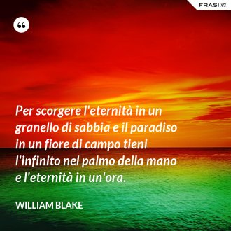 Per scorgere l'eternità in un granello di sabbia e il paradiso in un fiore di campo tieni l'infinito nel palmo della mano e l'eternità in un'ora. - William Blake