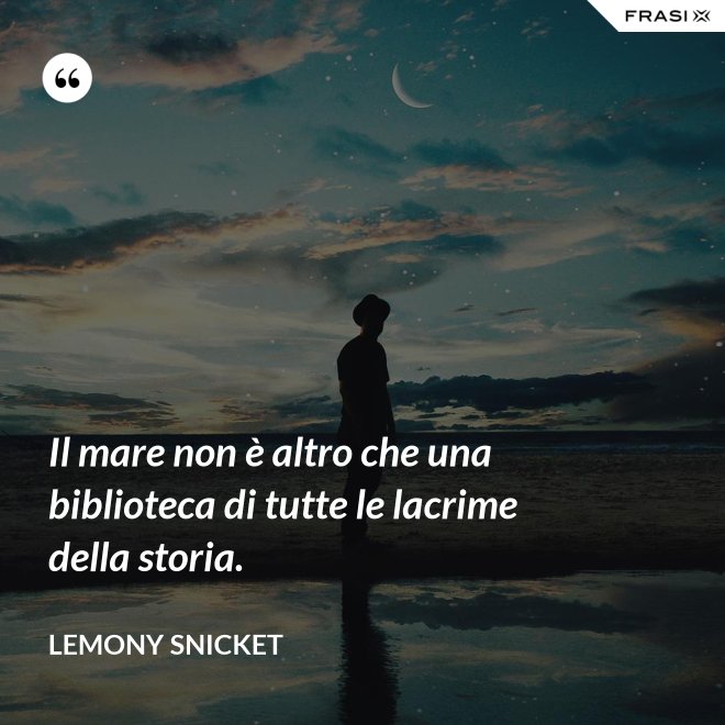 Il mare non è altro che una biblioteca di tutte le lacrime della storia. - Lemony Snicket