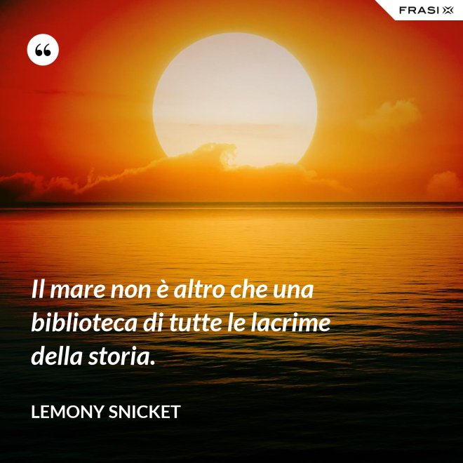 Il mare non è altro che una biblioteca di tutte le lacrime della storia. - Lemony Snicket